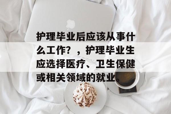 护理毕业后应该从事什么工作？，护理毕业生应选择医疗、卫生保健或相关领域的就业。