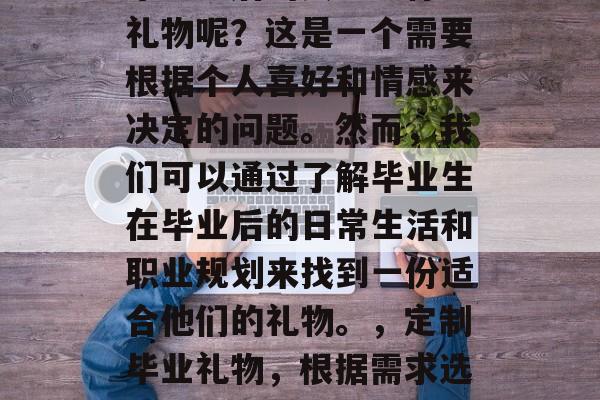 毕业之后的女生送什么礼物呢?这是一个需要根据个人喜好和情感来决定的问题。然而,我们可以通过了解毕业生在毕业后的日常生活和职业规划来找到一份适合他们的礼物。,定制毕业礼物,根据需求选择最适合的个性化礼物 毕业之后的女生送什么礼物呢?这是一个需要根据个人喜好和情感来决定的问题。然而,我们可以通过了解毕业生在毕业后的日常生活和职业规划来找到一份适合他们的礼物。,定制毕业礼物,根据需求选择最适合的个性化礼物