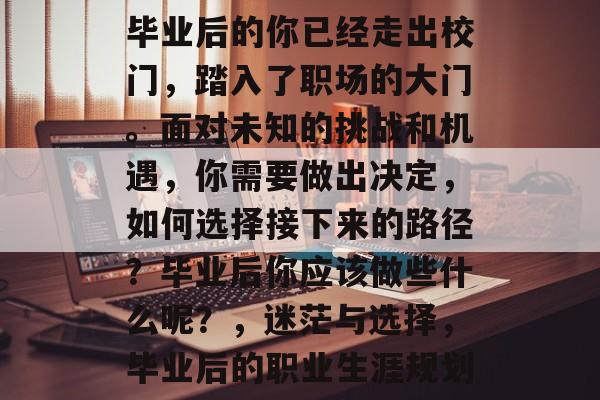 毕业后的你已经走出校门,踏入了职场的大门。面对未知的挑战和机遇,你需要做出决定,如何选择接下来的路径?毕业后你应该做些什么呢?,迷茫与选择,毕业后的职业生涯规划 毕业后的你已经走出校门,踏入了职场的大门。面对未知的挑战和机遇,你需要做出决定,如何选择接下来的路径?毕业后你应该做些什么呢?,迷茫与选择,毕业后的职业生涯规划