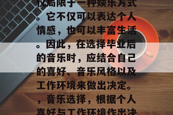 毕业后的音乐选择不仅仅局限于一种娱乐方式。它不仅可以表达个人情感,也可以丰富生活。因此,在选择毕业后的音乐时,应结合自己的喜好、音乐风格以及工作环境来做出决定。,音乐选择,根据个人喜好与工作环境作出决策 毕业后的音乐选择不仅仅局限于一种娱乐方式。它不仅可以表达个人情感,也可以丰富生活。因此,在选择毕业后的音乐时,应结合自己的喜好、音乐风格以及工作环境来做出决定。,音乐选择,根据个人喜好与工作环境作出决策