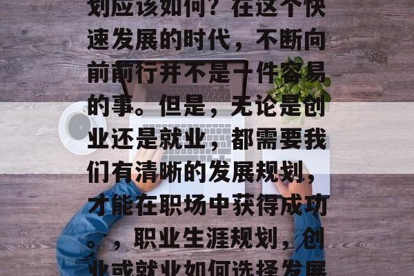 毕业之后的未来发展计划应该如何?在这个快速发展的时代,不断向前前行并不是一件容易的事。但是,无论是创业还是就业,都需要我们有清晰的发展规划,才能在职场中获得成功。,职业生涯规划,创业或就业如何选择发展路径 毕业之后的未来发展计划应该如何?在这个快速发展的时代,不断向前前行并不是一件容易的事。但是,无论是创业还是就业,都需要我们有清晰的发展规划,才能在职场中获得成功。,职业生涯规划,创业或就业如何选择发展路径