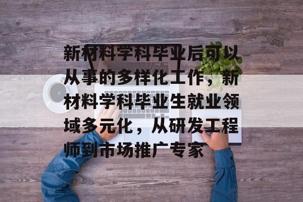 新材料学科毕业后可以从事的多样化工作，新材料学科毕业生就业领域多元化，从研发工程师到市场推广专家