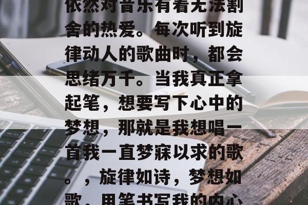 毕业多年后的我，心中依然对音乐有着无法割舍的热爱。每次听到旋律动人的歌曲时，都会思绪万千。当我真正拿起笔，想要写下心中的梦想，那就是我想唱一首我一直梦寐以求的歌。，旋律如诗，梦想如歌，用笔书写我的内心世界
