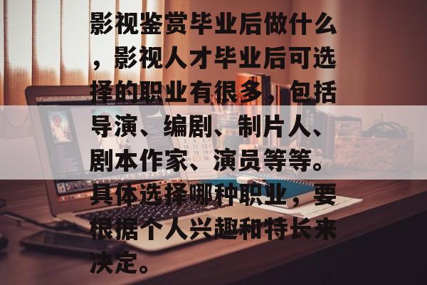 影视鉴赏毕业后做什么,影视人才毕业后可选择的职业有很多,包括导演、编剧、制片人、剧本作家、演员等等。具体选择哪种职业,要根据个人兴趣和特长来决定。 影视鉴赏毕业后做什么,影视人才毕业后可选择的职业有很多,包括导演、编剧、制片人、剧本作家、演员等等。具体选择哪种职业,要根据个人兴趣和特长来决定。
