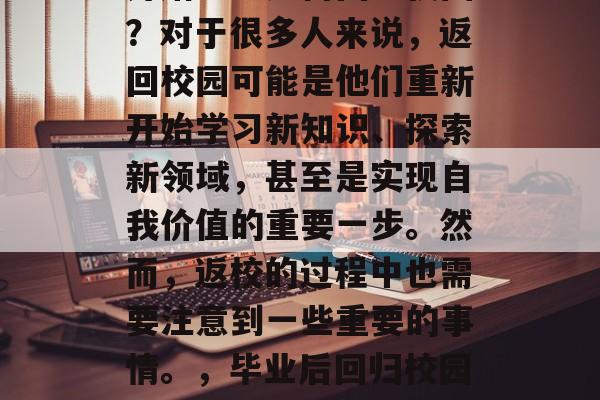 毕业之后的你是否已经开始思考如何回到校园？对于很多人来说，返回校园可能是他们重新开始学习新知识、探索新领域，甚至是实现自我价值的重要一步。然而，返校的过程中也需要注意到一些重要的事情。，毕业后回归校园，重要但又复杂的挑战与路径