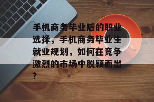 手机商务毕业后的职业选择，手机商务毕业生就业规划，如何在竞争激烈的市场中脱颖而出?