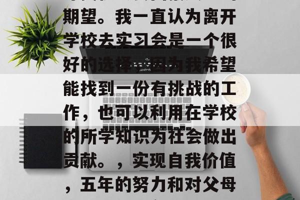 毕业五年了,我一直在寻找机会去回报父母的期望。我一直认为离开学校去实习会是一个很好的选择,因为我希望能找到一份有挑战的工作,也可以利用在学校的所学知识为社会做出贡献。,实现自我价值,五年的努力和对父母的承诺——实习的选择与回馈 毕业五年了,我一直在寻找机会去回报父母的期望。我一直认为离开学校去实习会是一个很好的选择,因为我希望能找到一份有挑战的工作,也可以利用在学校的所学知识为社会做出贡献。,实现自我价值,五年的努力和对父母的承诺——实习的选择与回馈