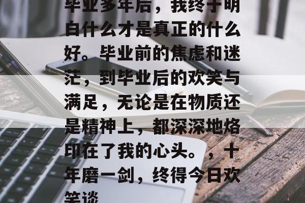 毕业多年后，我终于明白什么才是真正的什么好。毕业前的焦虑和迷茫，到毕业后的欢笑与满足，无论是在物质还是精神上，都深深地烙印在了我的心头。，十年磨一剑，终得今日欢笑谈