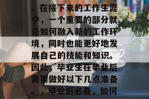 毕业实习是一个人从学生走向社会的必经之路。在接下来的工作生涯中，一个重要的部分就是如何融入新的工作环境，同时也能更好地发展自己的技能和知识。因此，毕业生在毕业后需要做好以下几点准备。，毕业后必备，如何适应新环境、提升自我，拓展职业发展路径