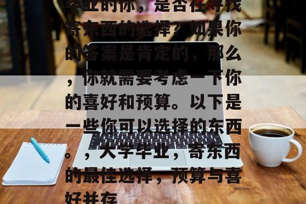 毕业的你,是否在寻找寄东西的选择?如果你的答案是肯定的,那么,你就需要考虑一下你的喜好和预算。以下是一些你可以选择的东西。,大学毕业,寄东西的最佳选择,预算与喜好并存 毕业的你,是否在寻找寄东西的选择?如果你的答案是肯定的,那么,你就需要考虑一下你的喜好和预算。以下是一些你可以选择的东西。,大学毕业,寄东西的最佳选择,预算与喜好并存