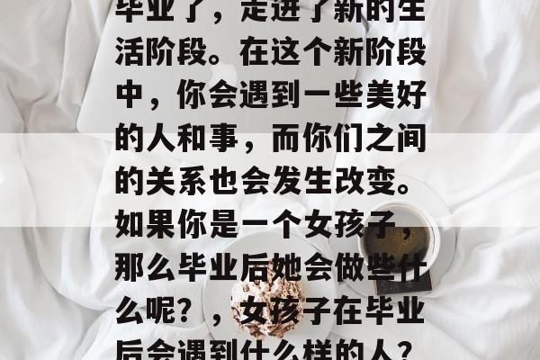 毕业了,走进了新的生活阶段。在这个新阶段中,你会遇到一些美好的人和事,而你们之间的关系也会发生改变。如果你是一个女孩子,那么毕业后她会做些什么呢?,女孩子在毕业后会遇到什么样的人? 毕业了,走进了新的生活阶段。在这个新阶段中,你会遇到一些美好的人和事,而你们之间的关系也会发生改变。如果你是一个女孩子,那么毕业后她会做些什么呢?,女孩子在毕业后会遇到什么样的人?