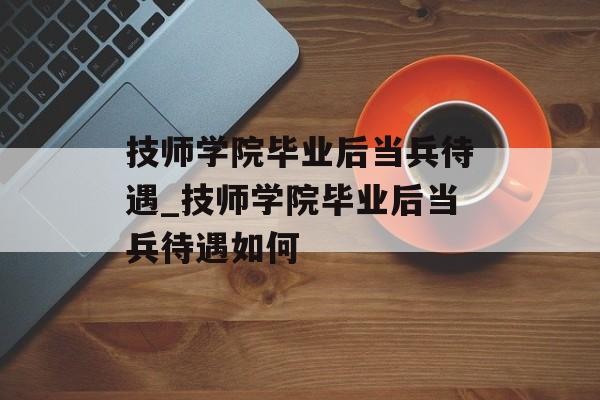 技师学院毕业后当兵待遇_技师学院毕业后当兵待遇如何