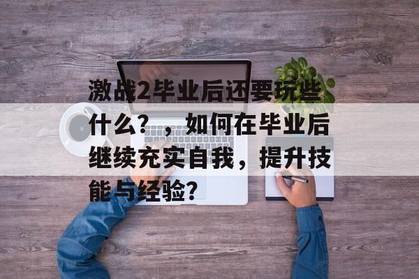 激战2毕业后还要玩些什么？，如何在毕业后继续充实自我，提升技能与经验？