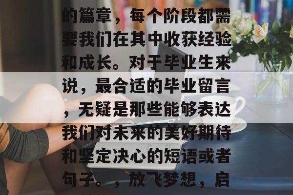 毕业意味着开始一个新的篇章，每个阶段都需要我们在其中收获经验和成长。对于毕业生来说，最合适的毕业留言，无疑是那些能够表达我们对未来的美好期待和坚定决心的短语或者句子。，放飞梦想，启程前行，未来可期！