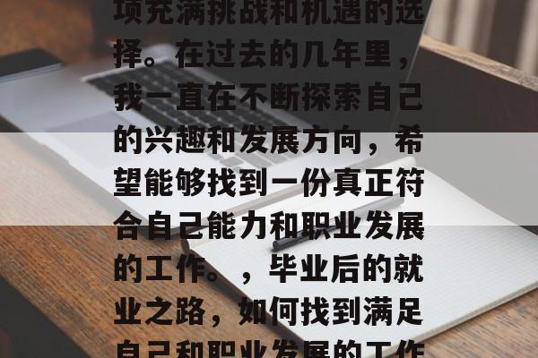 毕业后的工作选择是一项充满挑战和机遇的选择。在过去的几年里,我一直在不断探索自己的兴趣和发展方向,希望能够找到一份真正符合自己能力和职业发展的工作。,毕业后的就业之路,如何找到满足自己和职业发展的工作? 毕业后的工作选择是一项充满挑战和机遇的选择。在过去的几年里,我一直在不断探索自己的兴趣和发展方向,希望能够找到一份真正符合自己能力和职业发展的工作。,毕业后的就业之路,如何找到满足自己和职业发展的工作?