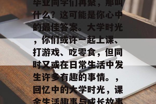 毕业同学们再聚,那叫什么?这可能是你心中的最佳答案。大学时光,你们或许一起上课、打游戏、吃零食,但同时又或在日常生活中发生许多有趣的事情。,回忆中的大学时光,课余生活趣事与成长故事 毕业同学们再聚,那叫什么?这可能是你心中的最佳答案。大学时光,你们或许一起上课、打游戏、吃零食,但同时又或在日常生活中发生许多有趣的事情。,回忆中的大学时光,课余生活趣事与成长故事