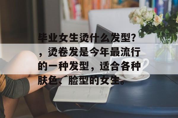 毕业女生烫什么发型?,烫卷发是今年最流行的一种发型,适合各种肤色、脸型的女生。 毕业女生烫什么发型?,烫卷发是今年最流行的一种发型,适合各种肤色、脸型的女生。