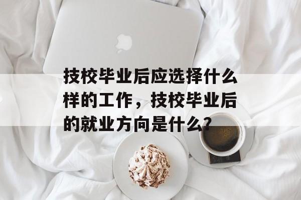 技校毕业后应选择什么样的工作,技校毕业后的就业方向是什么? 技校毕业后应选择什么样的工作,技校毕业后的就业方向是什么?