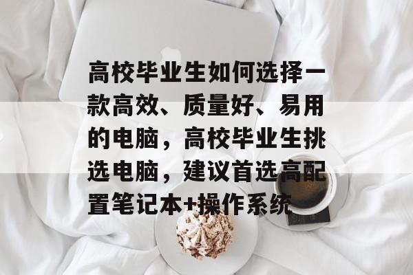高校毕业生如何选择一款高效、质量好、易用的电脑,高校毕业生挑选电脑,建议首选高配置笔记本+操作系统 高校毕业生如何选择一款高效、质量好、易用的电脑,高校毕业生挑选电脑,建议首选高配置笔记本+操作系统