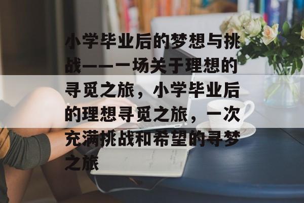 小学毕业后的梦想与挑战——一场关于理想的寻觅之旅,小学毕业后的理想寻觅之旅,一次充满挑战和希望的寻梦之旅 小学毕业后的梦想与挑战——一场关于理想的寻觅之旅,小学毕业后的理想寻觅之旅,一次充满挑战和希望的寻梦之旅