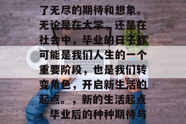 毕业后的日子总是充满了无尽的期待和想象。无论是在大学,还是在社会中,毕业的日子都可能是我们人生的一个重要阶段,也是我们转变角色,开启新生活的起点。,新的生活起点,毕业后的种种期待与想象 毕业后的日子总是充满了无尽的期待和想象。无论是在大学,还是在社会中,毕业的日子都可能是我们人生的一个重要阶段,也是我们转变角色,开启新生活的起点。,新的生活起点,毕业后的种种期待与想象