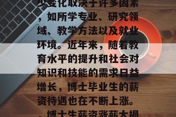 博士毕业薪资待遇的多少变化取决于许多因素，如所学专业、研究领域、教学方法以及就业环境。近年来，随着教育水平的提升和社会对知识和技能的需求日益增长，博士毕业生的薪资待遇也在不断上涨。，博士生薪资涨薪大揭秘！