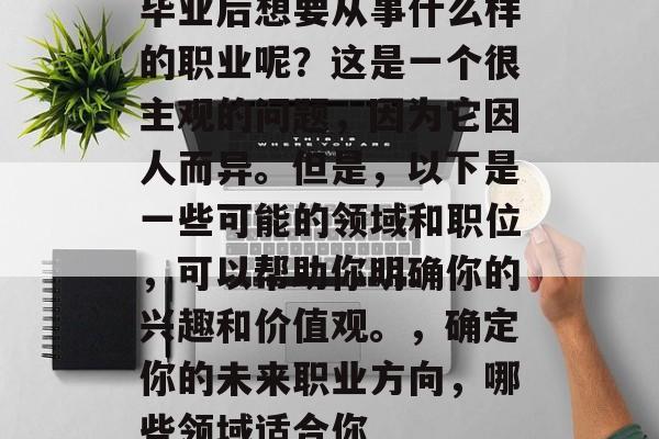毕业后想要从事什么样的职业呢？这是一个很主观的问题，因为它因人而异。但是，以下是一些可能的领域和职位，可以帮助你明确你的兴趣和价值观。，确定你的未来职业方向，哪些领域适合你