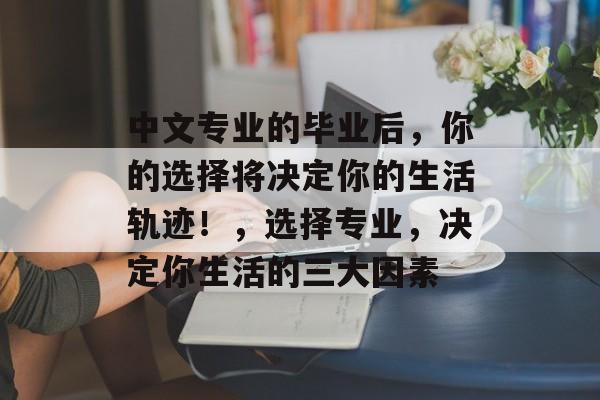 中文专业的毕业后，你的选择将决定你的生活轨迹！，选择专业，决定你生活的三大因素