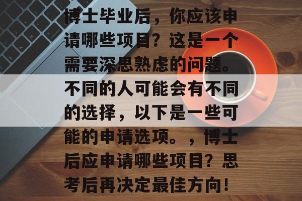 博士毕业后,你应该申请哪些项目?这是一个需要深思熟虑的问题。不同的人可能会有不同的选择,以下是一些可能的申请选项。,博士后应申请哪些项目?思考后再决定最佳方向! 博士毕业后,你应该申请哪些项目?这是一个需要深思熟虑的问题。不同的人可能会有不同的选择,以下是一些可能的申请选项。,博士后应申请哪些项目?思考后再决定最佳方向!
