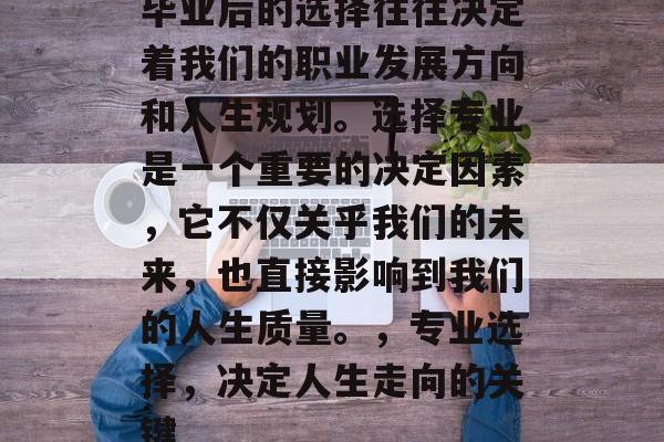 毕业后的选择往往决定着我们的职业发展方向和人生规划。选择专业是一个重要的决定因素，它不仅关乎我们的未来，也直接影响到我们的人生质量。，专业选择，决定人生走向的关键