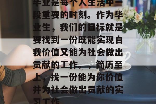 毕业是每个人生活中一段重要的时刻。作为毕业生,我们的目标就是要找到一份既能实现自我价值又能为社会做出贡献的工作。,简历至上,找一份能为你价值并为社会做出贡献的实习工作 毕业是每个人生活中一段重要的时刻。作为毕业生,我们的目标就是要找到一份既能实现自我价值又能为社会做出贡献的工作。,简历至上,找一份能为你价值并为社会做出贡献的实习工作