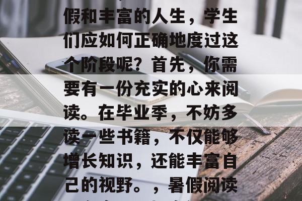 毕业季，适逢忙碌的暑假和丰富的人生，学生们应如何正确地度过这个阶段呢？首先，你需要有一份充实的心来阅读。在毕业季，不妨多读一些书籍，不仅能够增长知识，还能丰富自己的视野。，暑假阅读，充实心，拓宽视野