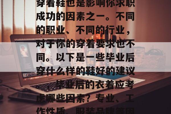 毕业之后的就业选择和穿着鞋也是影响你求职成功的因素之一。不同的职业、不同的行业,对于你的穿着要求也不同。以下是一些毕业后穿什么样的鞋好的建议。,毕业后的衣着应考虑哪些因素?专业、工作性质、服装品牌等因素决定 毕业之后的就业选择和穿着鞋也是影响你求职成功的因素之一。不同的职业、不同的行业,对于你的穿着要求也不同。以下是一些毕业后穿什么样的鞋好的建议。,毕业后的衣着应考虑哪些因素?专业、工作性质、服装品牌等因素决定