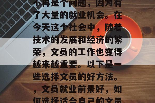 毕业后的文员选择已经不再是个问题，因为有了大量的就业机会。在今天这个社会中，随着技术的发展和经济的繁荣，文员的工作也变得越来越重要。以下是一些选择文员的好方法。，文员就业前景好，如何选择适合自己的文员岗位？