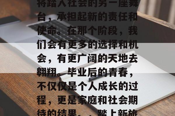 毕业后的青春是一个阶段,在这个阶段,我们将踏入社会的另一座舞台,承担起新的责任和使命。在那个阶段,我们会有更多的选择和机会,有更广阔的天地去翱翔。毕业后的青春,不仅仅是个人成长的过程,更是家庭和社会期待的结果。,踏上新旅程,毕业后的青春与家庭和社会的期望交织 毕业后的青春是一个阶段,在这个阶段,我们将踏入社会的另一座舞台,承担起新的责任和使命。在那个阶段,我们会有更多的选择和机会,有更广阔的天地去翱翔。毕业后的青春,不仅仅是个人成长的过程,更是家庭和社会期待的结果。,踏上新旅程,毕业后的青春与家庭和社会的期望交织