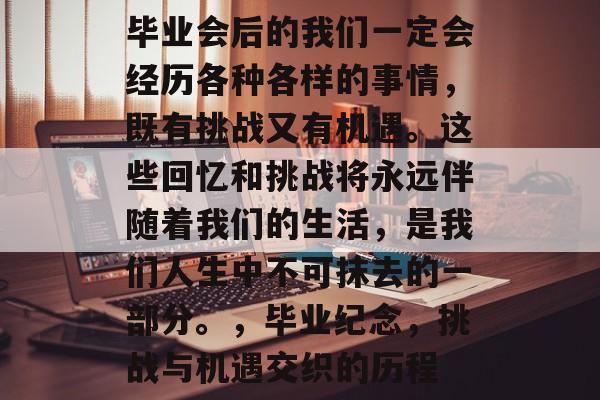 毕业会后的我们一定会经历各种各样的事情,既有挑战又有机遇。这些回忆和挑战将永远伴随着我们的生活,是我们人生中不可抹去的一部分。,毕业纪念,挑战与机遇交织的历程 毕业会后的我们一定会经历各种各样的事情,既有挑战又有机遇。这些回忆和挑战将永远伴随着我们的生活,是我们人生中不可抹去的一部分。,毕业纪念,挑战与机遇交织的历程