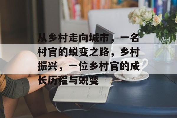 从乡村走向城市，一名村官的蜕变之路，乡村振兴，一位乡村官的成长历程与蜕变