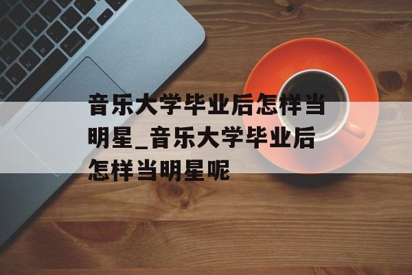 音乐大学毕业后怎样当明星_音乐大学毕业后怎样当明星呢