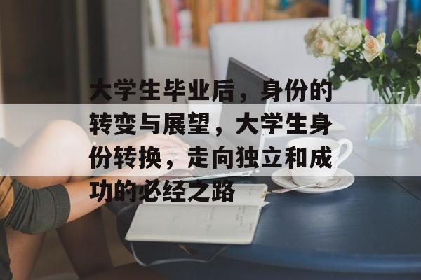 大学生毕业后,身份的转变与展望,大学生身份转换,走向独立和成功的必经之路 大学生毕业后,身份的转变与展望,大学生身份转换,走向独立和成功的必经之路