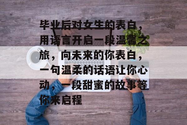毕业后对女生的表白,用语言开启一段温馨之旅,向未来的你表白,一句温柔的话语让你心动,一段甜蜜的故事等你来启程 毕业后对女生的表白,用语言开启一段温馨之旅,向未来的你表白,一句温柔的话语让你心动,一段甜蜜的故事等你来启程