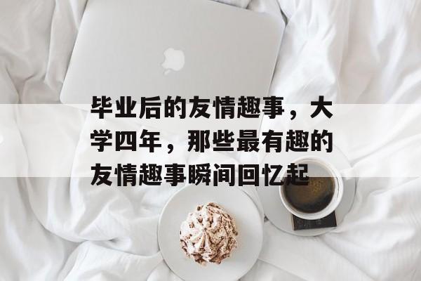 毕业后的友情趣事，大学四年，那些最有趣的友情趣事瞬间回忆起