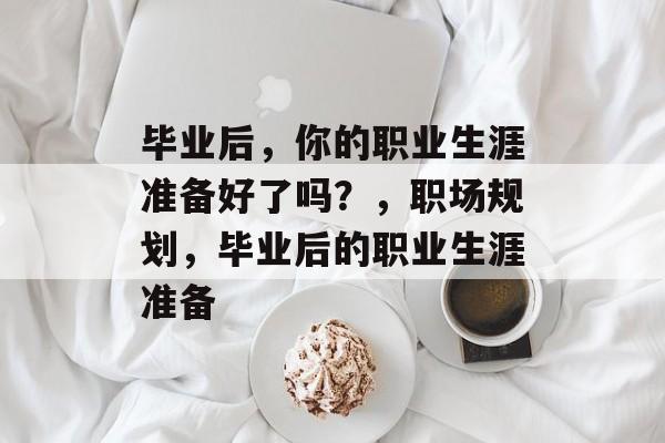 毕业后,你的职业生涯准备好了吗?,职场规划,毕业后的职业生涯准备 毕业后,你的职业生涯准备好了吗?,职场规划,毕业后的职业生涯准备