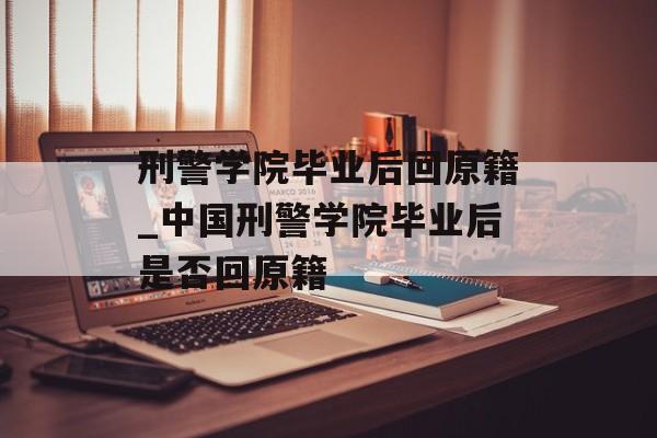 刑警学院毕业后回原籍_中国刑警学院毕业后是否回原籍