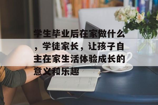 学生毕业后在家做什么,学徒家长,让孩子自主在家生活体验成长的意义和乐趣 学生毕业后在家做什么,学徒家长,让孩子自主在家生活体验成长的意义和乐趣
