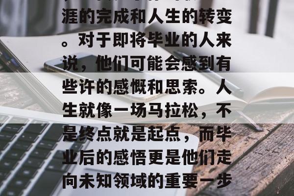毕业是一个特殊的日子，它代表了你的职业生涯的完成和人生的转变。对于即将毕业的人来说，他们可能会感到有些许的感慨和思索。人生就像一场马拉松，不是终点就是起点，而毕业后的感悟更是他们走向未知领域的重要一步。，毕业路上，感受不舍与思考