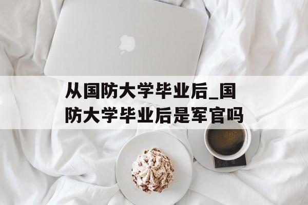 从国防大学毕业后_国防大学毕业后是军官吗 从国防大学毕业后_国防大学毕业后是军官吗