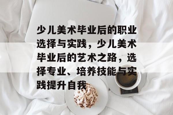 少儿美术毕业后的职业选择与实践，少儿美术毕业后的艺术之路，选择专业、培养技能与实践提升自我