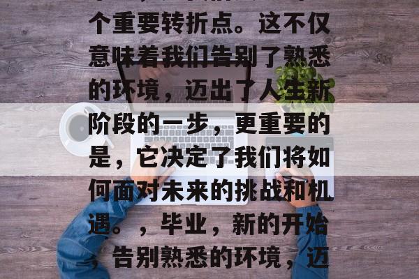 毕业，是我们人生的一个重要转折点。这不仅意味着我们告别了熟悉的环境，迈出了人生新阶段的一步，更重要的是，它决定了我们将如何面对未来的挑战和机遇。，毕业，新的开始，告别熟悉的环境，迈向人生的新阶段