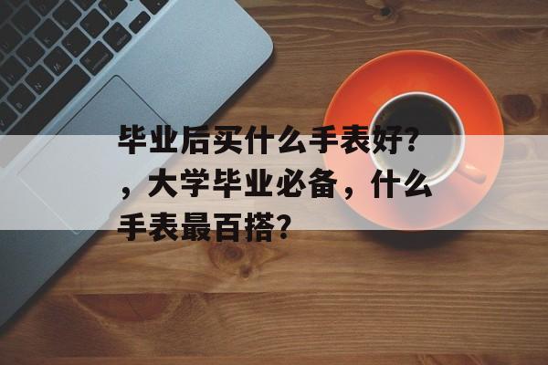 毕业后买什么手表好?,大学毕业必备,什么手表最百搭? 毕业后买什么手表好?,大学毕业必备,什么手表最百搭?
