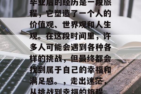 毕业后的经历是一段旅程，它塑造了一个人的价值观、世界观和人生观。在这段时间里，许多人可能会遇到各种各样的挑战，但最终都会找到属于自己的幸福和满足感。，走出迷茫，从挑战到幸福的旅程